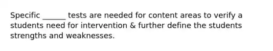 Specific ______ tests are needed for content areas to verify a students need for intervention & further define the students strengths and weaknesses.