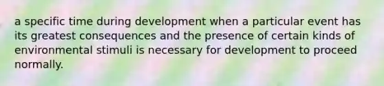 a specific time during development when a particular event has its greatest consequences and the presence of certain kinds of environmental stimuli is necessary for development to proceed normally.