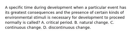 A specific time during development when a particular event has its greatest consequences and the presence of certain kinds of environmental stimuli is necessary for development to proceed normally is called? A. critical period. B. natural change. C. continuous change. D. discontinuous change.