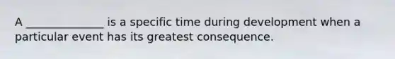 A ______________ is a specific time during development when a particular event has its greatest consequence.