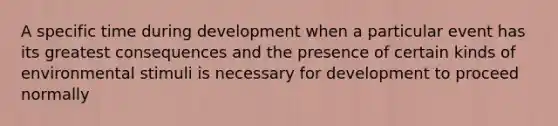 A specific time during development when a particular event has its greatest consequences and the presence of certain kinds of environmental stimuli is necessary for development to proceed normally