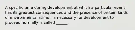 A specific time during development at which a particular event has its greatest consequences and the presence of certain kinds of environmental stimuli is necessary for development to proceed normally is called ______.