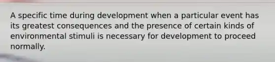 A specific time during development when a particular event has its greatest consequences and the presence of certain kinds of environmental stimuli is necessary for development to proceed normally.