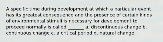 A specific time during development at which a particular event has its greatest consequence and the presence of certain kinds of environmental stimuli is necessary for development to proceed normally is called _______ a. discontinuous change b. continuous change c. a critical period d. natural change