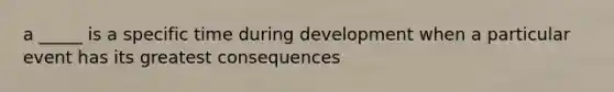 a _____ is a specific time during development when a particular event has its greatest consequences