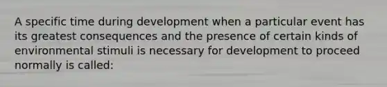 A specific time during development when a particular event has its greatest consequences and the presence of certain kinds of environmental stimuli is necessary for development to proceed normally is called: