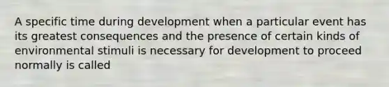 A specific time during development when a particular event has its greatest consequences and the presence of certain kinds of environmental stimuli is necessary for development to proceed normally is called