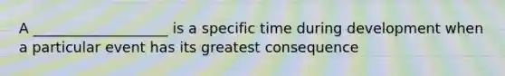 A ___________________ is a specific time during development when a particular event has its greatest consequence