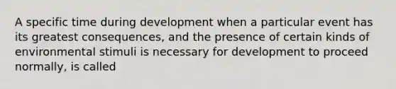 A specific time during development when a particular event has its greatest consequences, and the presence of certain kinds of environmental stimuli is necessary for development to proceed normally, is called