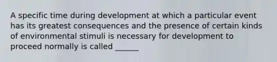 A specific time during development at which a particular event has its greatest consequences and the presence of certain kinds of environmental stimuli is necessary for development to proceed normally is called ______