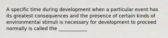 A specific time during development when a particular event has its greatest consequences and the presence of certain kinds of environmental stimuli is necessary for development to proceed normally is called the ____________