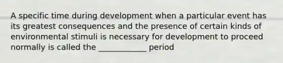 A specific time during development when a particular event has its greatest consequences and the presence of certain kinds of environmental stimuli is necessary for development to proceed normally is called the ____________ period