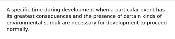 A specific time during development when a particular event has its greatest consequences and the presence of certain kinds of environmental stimuli are necessary for development to proceed normally.