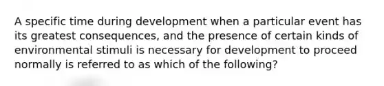 A specific time during development when a particular event has its greatest consequences, and the presence of certain kinds of environmental stimuli is necessary for development to proceed normally is referred to as which of the following?