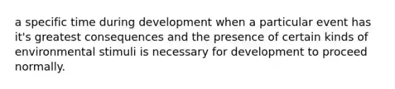 a specific time during development when a particular event has it's greatest consequences and the presence of certain kinds of environmental stimuli is necessary for development to proceed normally.