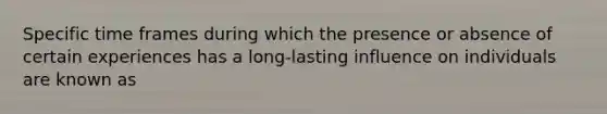 Specific time frames during which the presence or absence of certain experiences has a long-lasting influence on individuals are known as