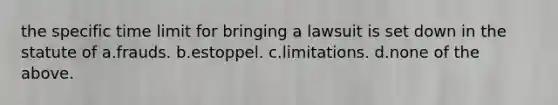 the specific time limit for bringing a lawsuit is set down in the statute of a.frauds. b.estoppel. c.limitations. d.none of the above.