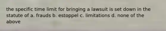 the specific time limit for bringing a lawsuit is set down in the statute of a. frauds b. estoppel c. limitations d. none of the above