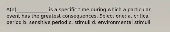 A(n)_____________ is a specific time during which a particular event has the greatest consequences. Select one: a. critical period b. sensitive period c. stimuli d. environmental stimuli