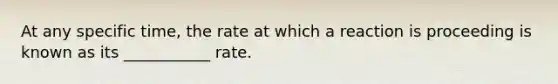 At any specific time, the rate at which a reaction is proceeding is known as its ___________ rate.