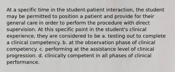 At a specific time in the student-patient interaction, the student may be permitted to position a patient and provide for their general care in order to perform the procedure with direct supervision. At this specific point in the student's clinical experience, they are considered to be a. testing out to complete a clinical competency. b. at the observation phase of clinical competency. c. performing at the assistance level of clinical progression. d. clinically competent in all phases of clinical performance.