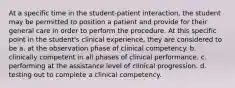 At a specific time in the student-patient interaction, the student may be permitted to position a patient and provide for their general care in order to perform the procedure. At this specific point in the student's clinical experience, they are considered to be a. at the observation phase of clinical competency. b. clinically competent in all phases of clinical performance. c. performing at the assistance level of clinical progression. d. testing out to complete a clinical competency.