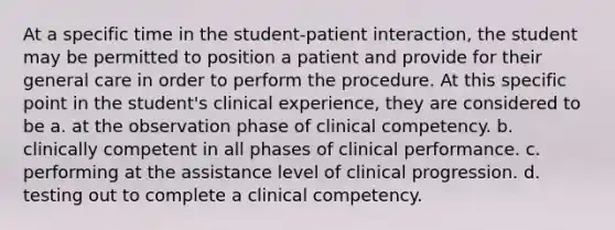 At a specific time in the student-patient interaction, the student may be permitted to position a patient and provide for their general care in order to perform the procedure. At this specific point in the student's clinical experience, they are considered to be a. at the observation phase of clinical competency. b. clinically competent in all phases of clinical performance. c. performing at the assistance level of clinical progression. d. testing out to complete a clinical competency.