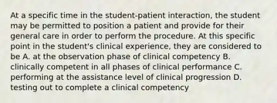 At a specific time in the student-patient interaction, the student may be permitted to position a patient and provide for their general care in order to perform the procedure. At this specific point in the student's clinical experience, they are considered to be A. at the observation phase of clinical competency B. clinically competent in all phases of clinical performance C. performing at the assistance level of clinical progression D. testing out to complete a clinical competency