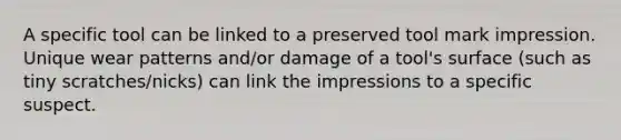 A specific tool can be linked to a preserved tool mark impression. Unique wear patterns and/or damage of a tool's surface (such as tiny scratches/nicks) can link the impressions to a specific suspect.