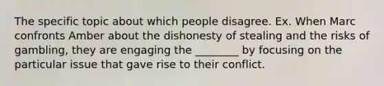 The specific topic about which people disagree. Ex. When Marc confronts Amber about the dishonesty of stealing and the risks of gambling, they are engaging the ________ by focusing on the particular issue that gave rise to their conflict.