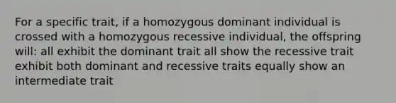 For a specific trait, if a homozygous dominant individual is crossed with a homozygous recessive individual, the offspring will: all exhibit the dominant trait all show the recessive trait exhibit both dominant and recessive traits equally show an intermediate trait