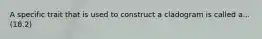 A specific trait that is used to construct a cladogram is called a... (18.2)