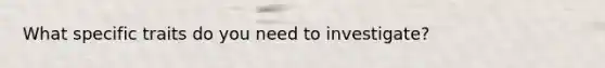 What specific traits do you need to investigate?