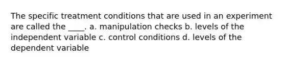 The specific treatment conditions that are used in an experiment are called the ____. a. manipulation checks b. levels of the independent variable c. control conditions d. levels of the dependent variable