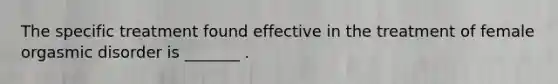 The specific treatment found effective in the treatment of female orgasmic disorder is _______ .