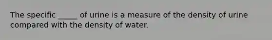 The specific _____ of urine is a measure of the density of urine compared with the density of water.