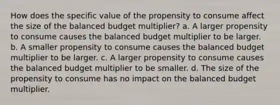 How does the specific value of the propensity to consume affect the size of the balanced budget​ multiplier? a. A larger propensity to consume causes the balanced budget multiplier to be larger. b. A smaller propensity to consume causes the balanced budget multiplier to be larger. c. A larger propensity to consume causes the balanced budget multiplier to be smaller. d. The size of the propensity to consume has no impact on the balanced budget multiplier.