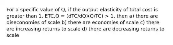 For a specific value of Q, if the output elasticity of total cost is greater than 1, ETC,Q = (dTC/dQ)(Q/TC) > 1, then a) there are diseconomies of scale b) there are economies of scale c) there are increasing returns to scale d) there are decreasing returns to scale