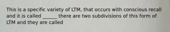 This is a specific variety of LTM, that occurs with conscious recall and it is called ______ there are two subdivisions of this form of LTM and they are called