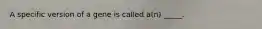 A specific version of a gene is called a(n) _____.