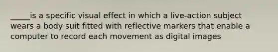 _____is a specific visual effect in which a live-action subject wears a body suit fitted with reflective markers that enable a computer to record each movement as digital images