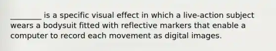 ________ is a specific visual effect in which a live-action subject wears a bodysuit fitted with reflective markers that enable a computer to record each movement as digital images.