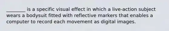 ________ is a specific visual effect in which a live-action subject wears a bodysuit fitted with reflective markers that enables a computer to record each movement as digital images.