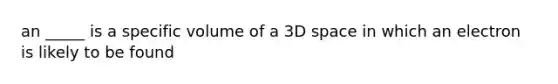 an _____ is a specific volume of a 3D space in which an electron is likely to be found