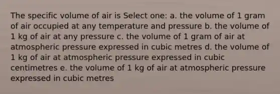 The specific volume of air is Select one: a. the volume of 1 gram of air occupied at any temperature and pressure b. the volume of 1 kg of air at any pressure c. the volume of 1 gram of air at atmospheric pressure expressed in cubic metres d. the volume of 1 kg of air at atmospheric pressure expressed in cubic centimetres e. the volume of 1 kg of air at atmospheric pressure expressed in cubic metres