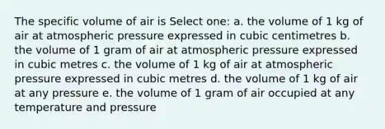 The specific volume of air is Select one: a. the volume of 1 kg of air at atmospheric pressure expressed in cubic centimetres b. the volume of 1 gram of air at atmospheric pressure expressed in cubic metres c. the volume of 1 kg of air at atmospheric pressure expressed in cubic metres d. the volume of 1 kg of air at any pressure e. the volume of 1 gram of air occupied at any temperature and pressure