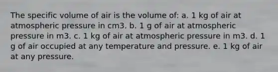 The specific volume of air is the volume of: a. 1 kg of air at atmospheric pressure in cm3. b. 1 g of air at atmospheric pressure in m3. c. 1 kg of air at atmospheric pressure in m3. d. 1 g of air occupied at any temperature and pressure. e. 1 kg of air at any pressure.