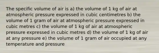 The specific volume of air is a) the volume of 1 kg of air at atmospheric pressure expressed in cubic centimetres b) the volume of 1 gram of air at atmospheric pressure expressed in cubic metres c) the volume of 1 kg of air at atmospheric pressure expressed in cubic metres d) the volume of 1 kg of air at any pressure e) the volume of 1 gram of air occupied at any temperature and pressure