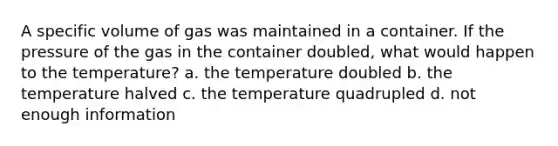 A specific volume of gas was maintained in a container. If the pressure of the gas in the container doubled, what would happen to the temperature? a. the temperature doubled b. the temperature halved c. the temperature quadrupled d. not enough information