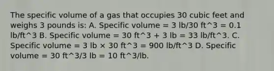 The specific volume of a gas that occupies 30 cubic feet and weighs 3 pounds is: A. Specific volume = 3 lb/30 ft^3 = 0.1 lb/ft^3 B. Specific volume = 30 ft^3 + 3 lb = 33 lb/ft^3. C. Specific volume = 3 lb × 30 ft^3 = 900 lb/ft^3 D. Specific volume = 30 ft^3/3 lb = 10 ft^3/lb.